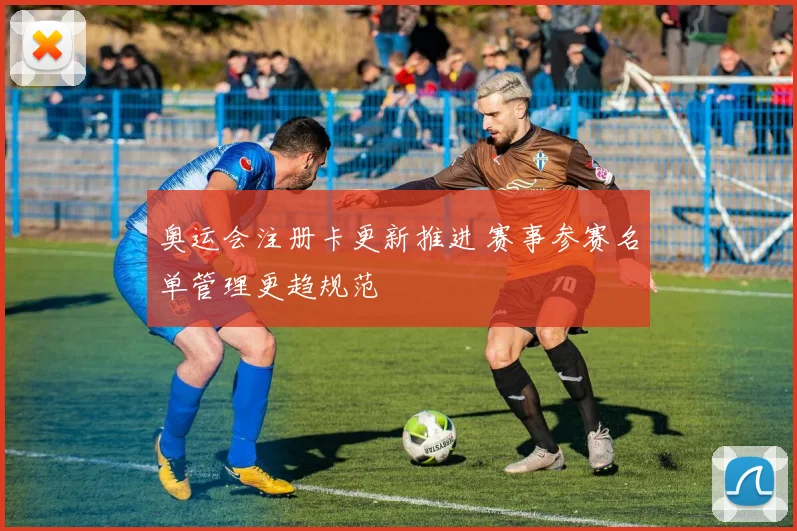奥运会注册卡更新推进 赛事参赛名单管理更趋规范