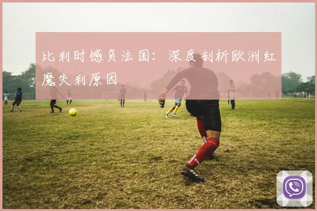 比利时憾负法国：深度剖析欧洲红魔失利原因